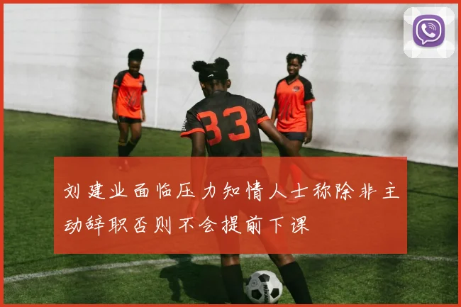刘建业面临压力知情人士称除非主动辞职否则不会提前下课